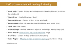 List* of recommended reading & viewing 51
 Rahel Bailie - Content Strategy: Connecting the dots between, business, brand and
benefits (book)
 Stuart Brand – How buildings learn (book)
 Kristina Halvorson – Content strategy for the web (book)
 Colleen Jones – Clout. The art and science of influential web content (book)
 Spike Jonze – Her (movie)
 Rachel Lovinger – Nimble. A Razorfish report on publishing in the digital age (pdf)
 Casey Neistat – www.youtube.com/user/caseyneistat (vlog)
 Noz Urbina – Content strategy for decision makers (book)
 Kathy Wagner – Mapping Content to Customer Journeys (presentation video)
* in alphabetical order
 