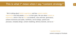 This is what I* mean when I say “content strategy”
 “We’re talking about holistic experiences and how content enables
experiences that help people succeed at their goals. We care about content as
experience, which is why we focus on standards, voice and tone, governance,
content inventories and audits, workflows, service design, systems and
processes, metadata design, content modelling, delivery channels, and so on.”
26
* Jonathan Colman
content strategist at Facebook
 
