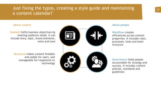 Just fixing the typos, creating a style guide and maintaining
a content calendar?
27
Content fulfils business objectives by
meeting audience needs. It can
include story, topic, brand elements,
voice and tone
Structure makes content findable
and usable for users, and
manageable for/responsive to
technology
Workflow creates
efficiencies across content
properties. It includes roles,
processes, tools and team
structure
Governance holds people
accountable for strategy and
success. It includes content
policies, standards and
guidelines
About peopleAbout content
 
