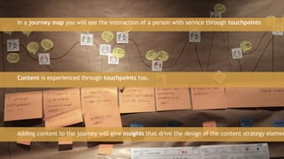 42
In a journey map you will see the interaction of a person with service through touchpoints
Content is experienced through touchpoints too.
Adding content to the journey will give insights that drive the design of the content strategy elemen
 