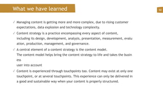 What we have learned
✓ Managing content is getting more and more complex, due to rising customer
expectations, data explosion and technology complexity.
✓ Content strategy is a practice encompassing every aspect of content,
including its design, development, analysis, presentation, measurement, evalu
ation, production, management, and governance.
✓ A central element of a content strategy is the content model.
The content model helps bring the content strategy to life and takes the busin
ess  
user into account
✓ Content is experienced through touchpoints too. Content may exist at only one
touchpoint, or at several touchpoints. This experience can only be delivered in
a good and sustainable way when your content is properly structured.
50
 