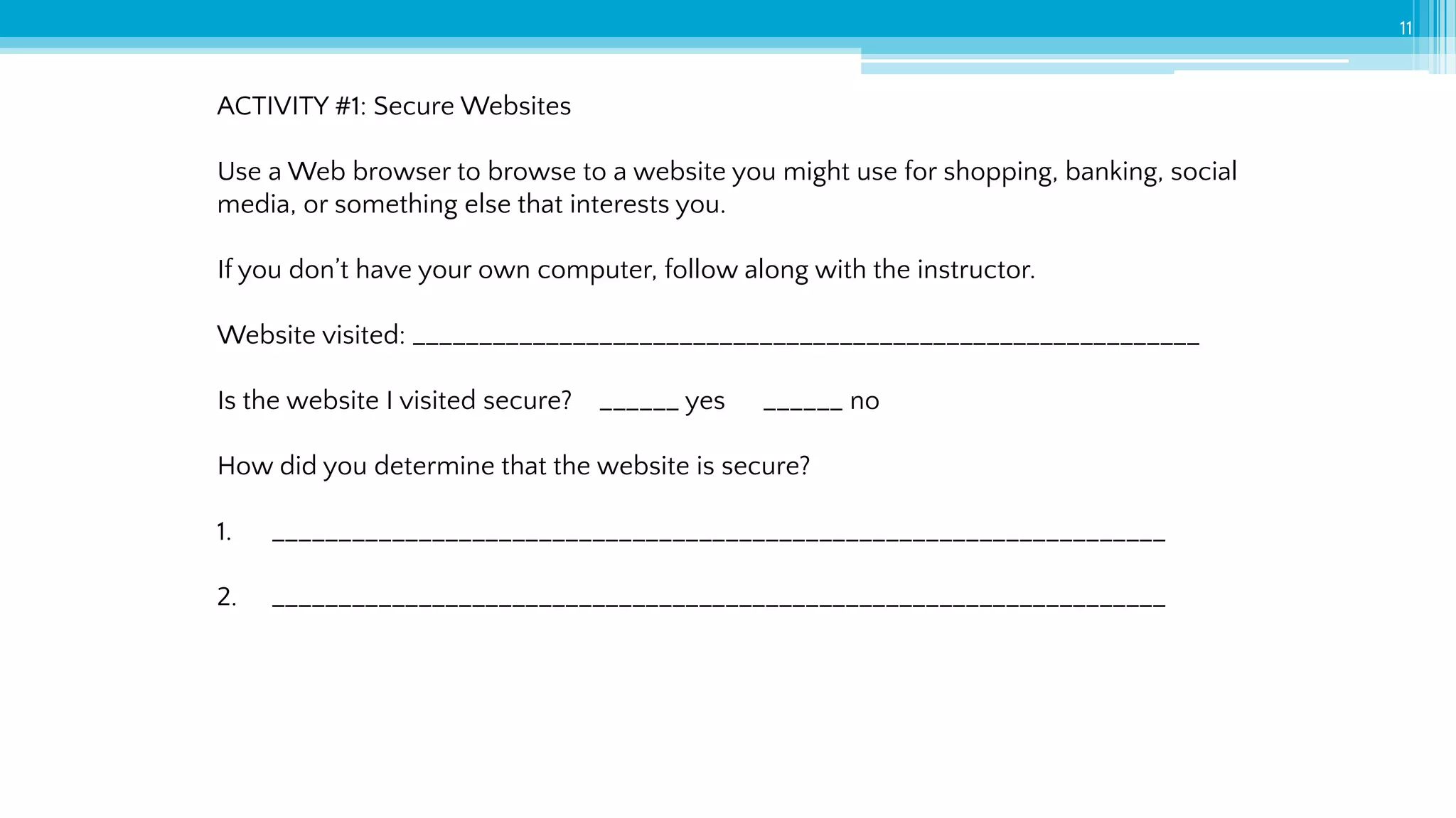 11
ACTIVITY #1: Secure Websites
Use a Web browser to browse to a website you might use for shopping, banking, social
media, or something else that interests you.
If you don’t have your own computer, follow along with the instructor.
Website visited: ___________________________________________________________
Is the website I visited secure? ______ yes ______ no
How did you determine that the website is secure?
1. ___________________________________________________________________
2. ___________________________________________________________________
 