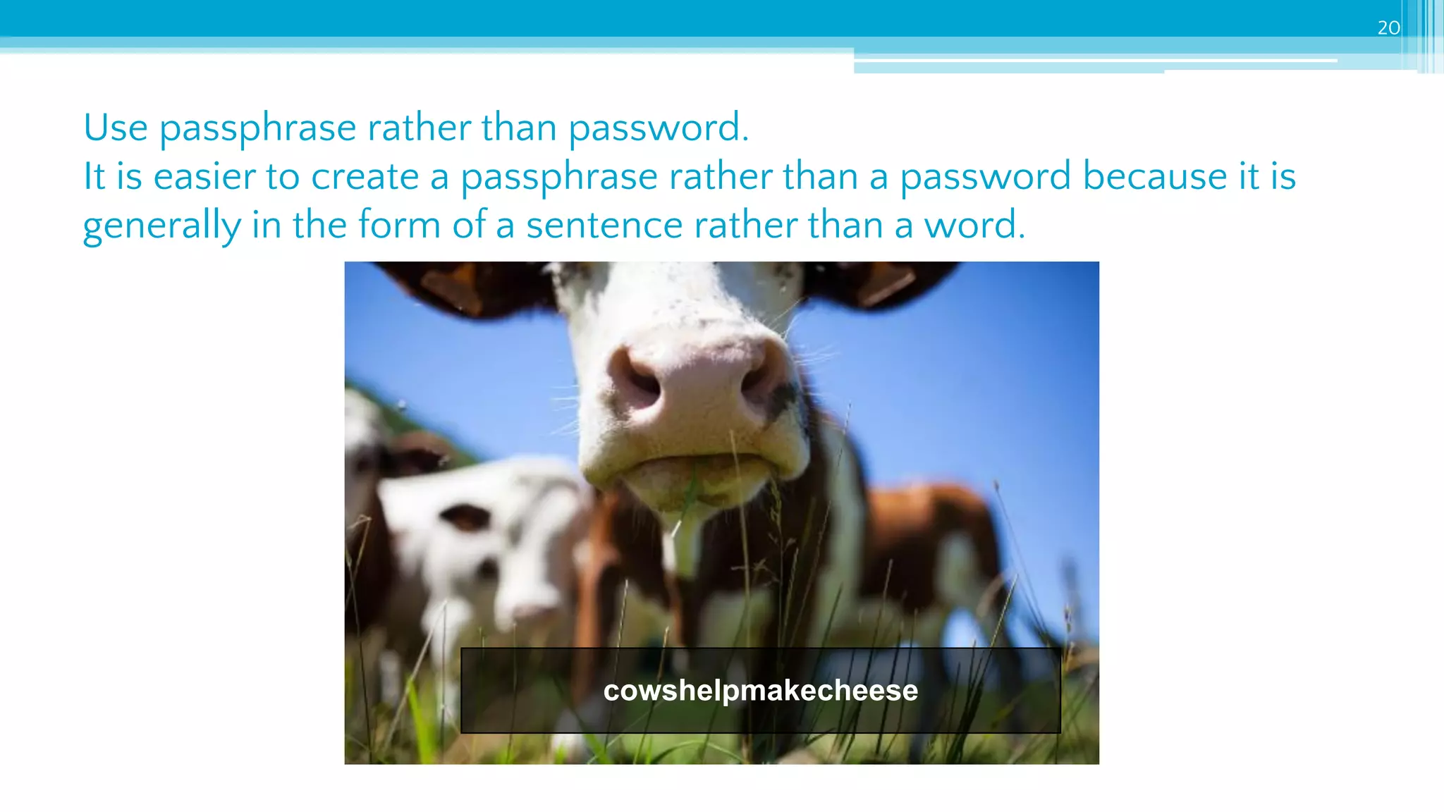 Use passphrase rather than password.
It is easier to create a passphrase rather than a password because it is
generally in the form of a sentence rather than a word.
20
cowshelpmakecheese
 