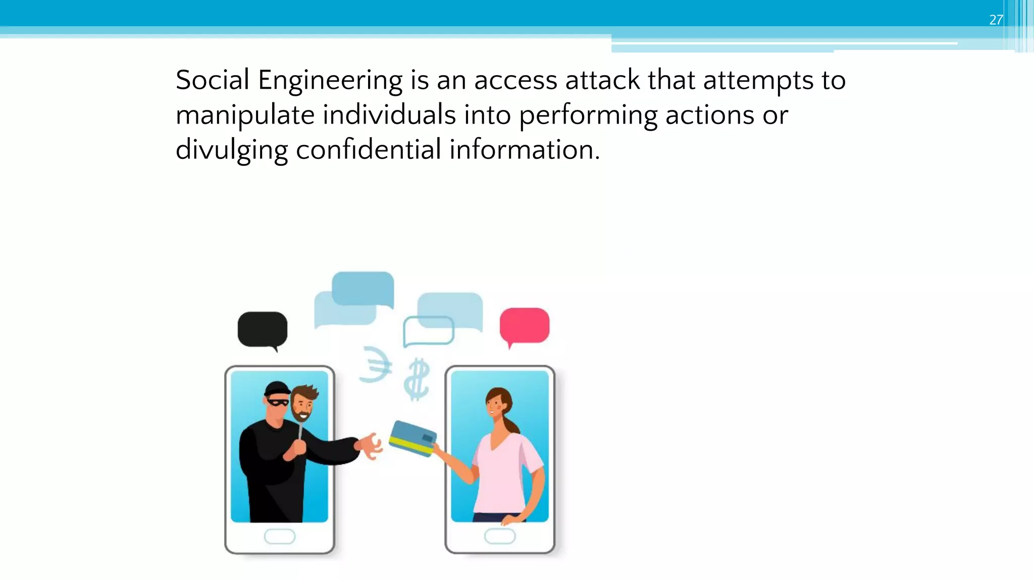 Social Engineering is an access attack that attempts to
manipulate individuals into performing actions or
divulging conﬁdential information.
27
 