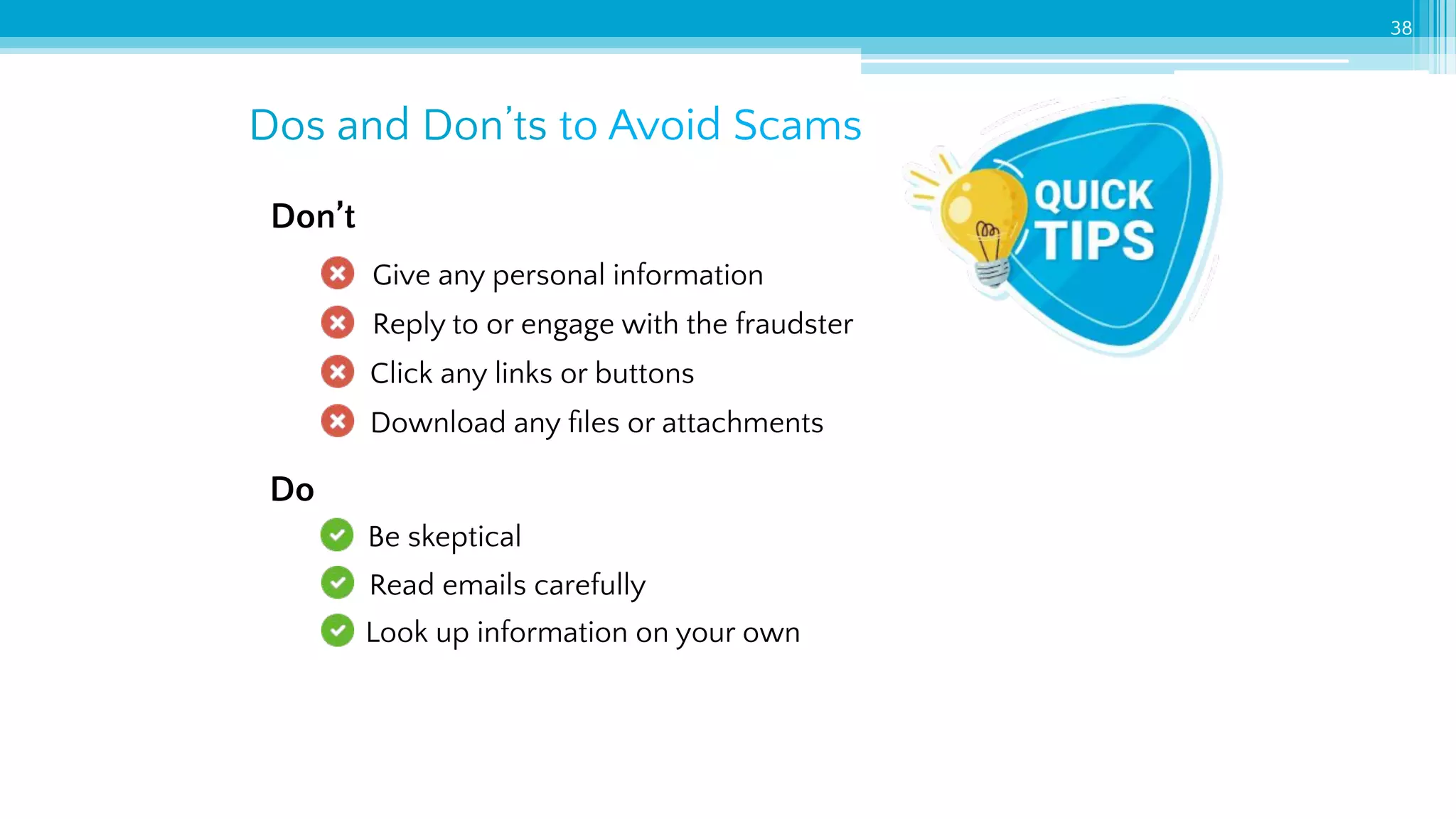 Dos and Don’ts to Avoid Scams
38
Give any personal information
Reply to or engage with the fraudster
Click any links or buttons
Download any ﬁles or attachments
Be skeptical
Read emails carefully
Look up information on your own
Don’t
Do
 