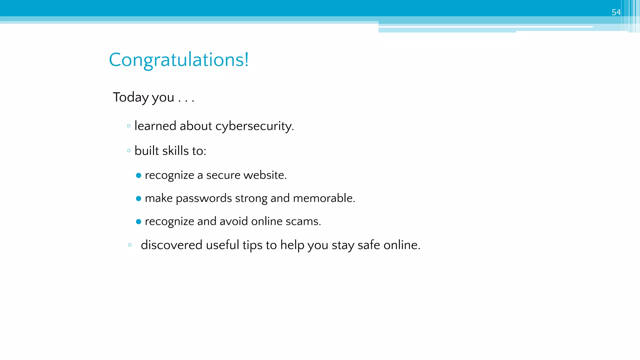 Today you . . .
▫ learned about cybersecurity.
▫ built skills to:
● recognize a secure website.
● make passwords strong and memorable.
● recognize and avoid online scams.
▫ discovered useful tips to help you stay safe online.
Congratulations!
54
 