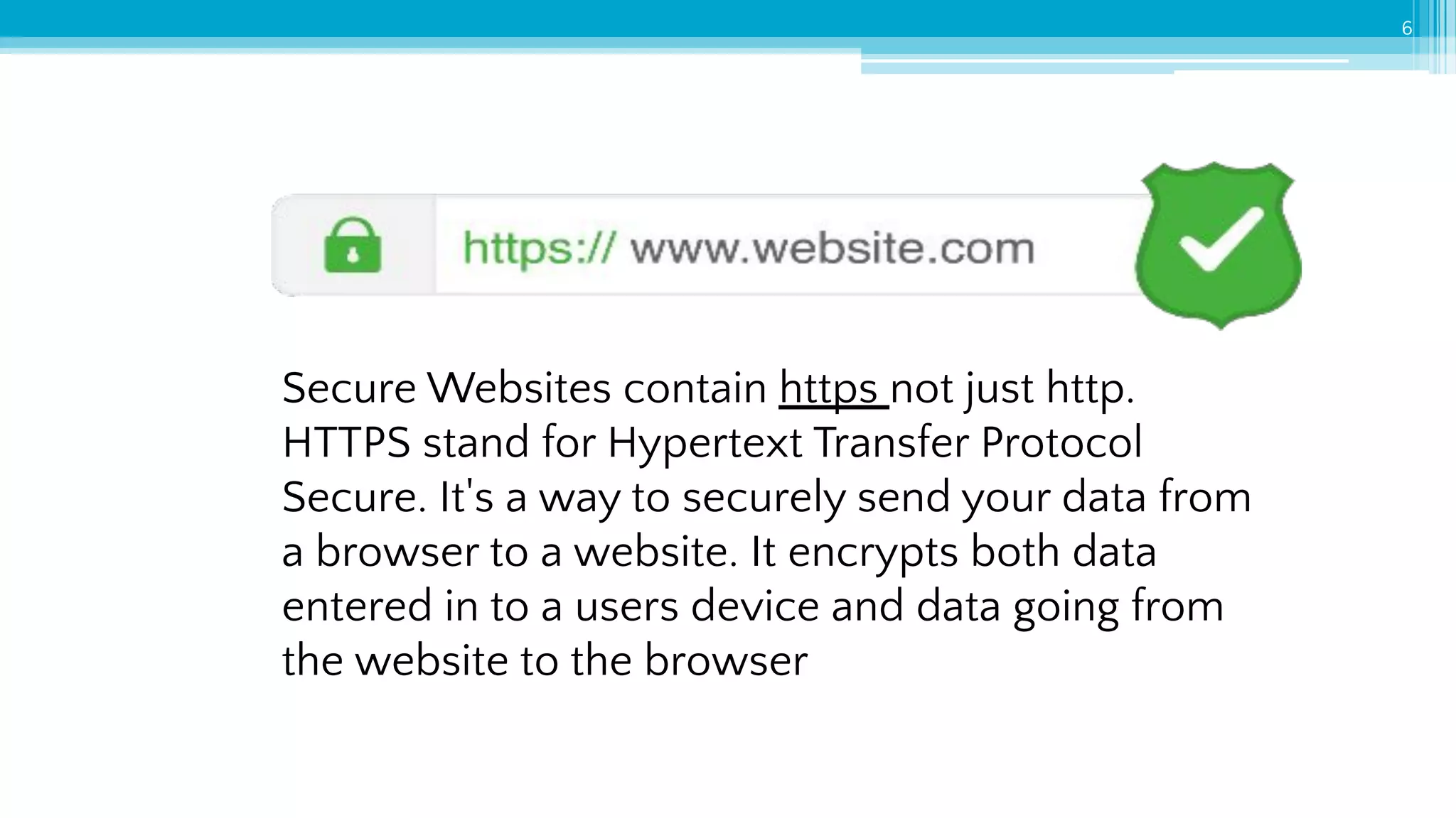 6
Secure Websites contain https not just http.
HTTPS stand for Hypertext Transfer Protocol
Secure. It's a way to securely send your data from
a browser to a website. It encrypts both data
entered in to a users device and data going from
the website to the browser
 