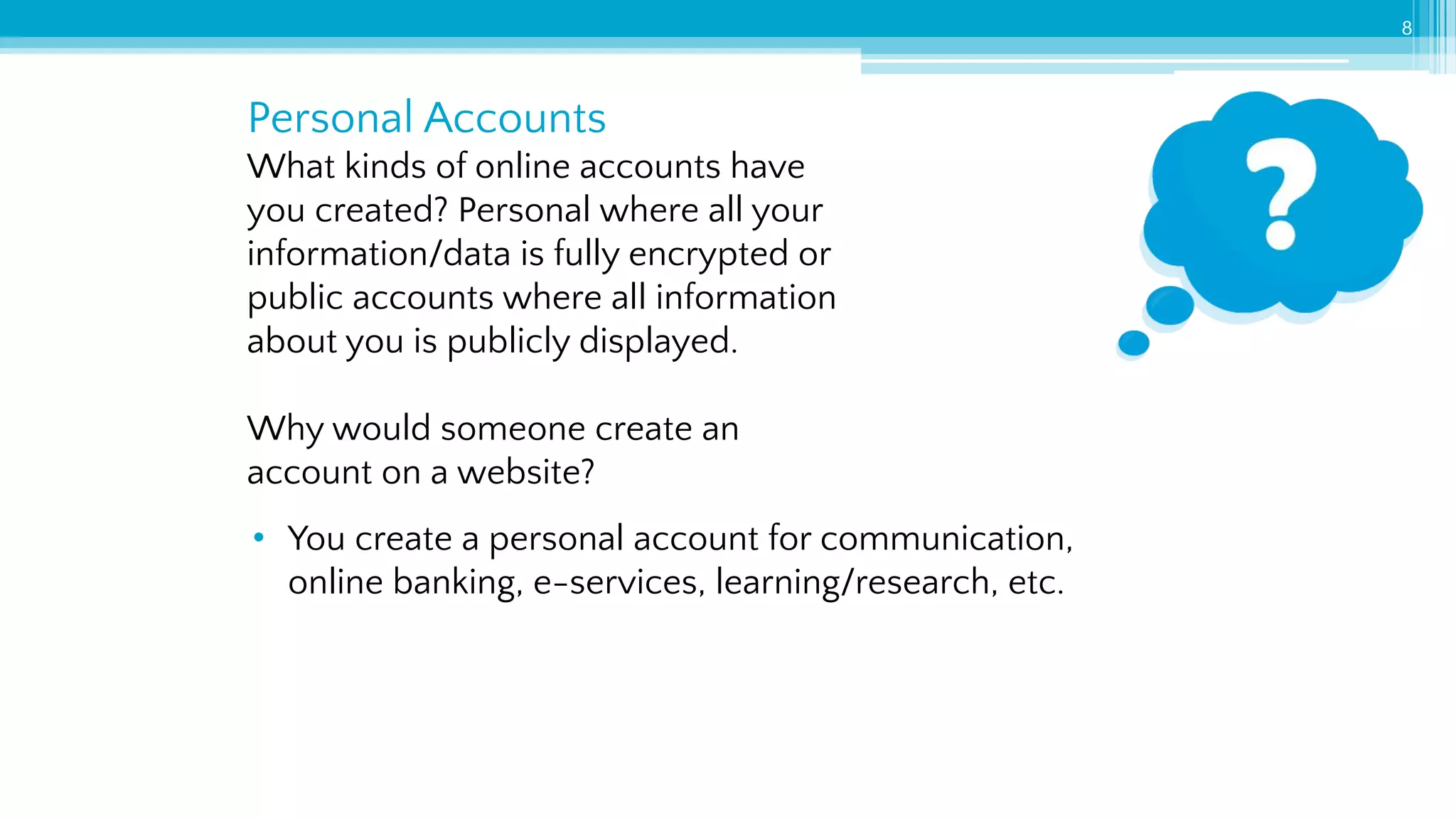 Personal Accounts
8
What kinds of online accounts have
you created? Personal where all your
information/data is fully encrypted or
public accounts where all information
about you is publicly displayed.
Why would someone create an
account on a website?
• You create a personal account for communication,
online banking, e-services, learning/research, etc.
 