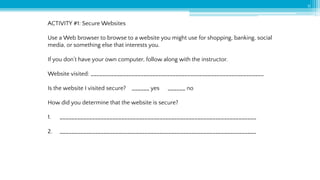 11
ACTIVITY #1: Secure Websites
Use a Web browser to browse to a website you might use for shopping, banking, social
media, or something else that interests you.
If you don’t have your own computer, follow along with the instructor.
Website visited: ___________________________________________________________
Is the website I visited secure? ______ yes ______ no
How did you determine that the website is secure?
1. ___________________________________________________________________
2. ___________________________________________________________________
 