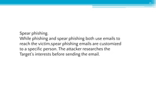 Spear phishing.
While phishing and spear phishing both use emails to
reach the victim,spear phishing emails are customized
to a speciﬁc person. The attacker researches the
Target's interests before sending the email.
26
 