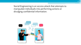Social Engineering is an access attack that attempts to
manipulate individuals into performing actions or
divulging conﬁdential information.
27
 