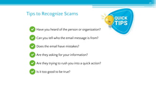 Tips to Recognize Scams
29
Have you heard of the person or organization?
Can you tell who the email message is from?
Does the email have mistakes?
Are they asking for your information?
Are they trying to rush you into a quick action?
Is it too good to be true?
 