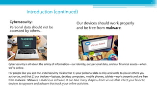 4
Cybersecurity:
Personal data should not be
accessed by others. .
Our devices should work properly
and be free from malware.
Introduction (continued)
Cybersecurity is all about the safety of information—our identity, our personal data, and our financial assets—when
we’re online.
For people like you and me, cybersecurity means that 1) your personal data is only accessible to you or others you
authorize, and that 2) our devices—laptops, desktop computers, mobile phones, tablets—work properly and are free
from malware. Malware is malicious software. It can take many shapes—from viruses that infect your favorite
devices to spyware and adware that track your online activities.
 