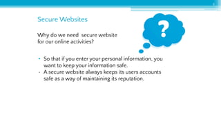 Secure Websites
5
Why do we need secure website
for our online activities?
• So that if you enter your personal information, you
want to keep your information safe.
• A secure website always keeps its users accounts
safe as a way of maintaining its reputation.
 