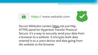 6
Secure Websites contain https not just http.
HTTPS stand for Hypertext Transfer Protocol
Secure. It's a way to securely send your data from
a browser to a website. It encrypts both data
entered in to a users device and data going from
the website to the browser
 