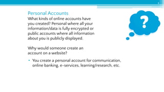 Personal Accounts
8
What kinds of online accounts have
you created? Personal where all your
information/data is fully encrypted or
public accounts where all information
about you is publicly displayed.
Why would someone create an
account on a website?
• You create a personal account for communication,
online banking, e-services, learning/research, etc.
 
