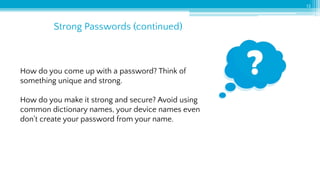 Strong Passwords (continued)
13
How do you come up with a password? Think of
something unique and strong.
How do you make it strong and secure? Avoid using
common dictionary names, your device names even
don't create your password from your name.
 