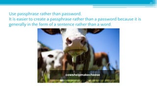Use passphrase rather than password.
It is easier to create a passphrase rather than a password because it is
generally in the form of a sentence rather than a word.
20
cowshelpmakecheese
 