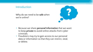 3
Introduction
Why do we need to be safe when
we’re online?
• Because we share personal information that we want
to keep private to avoid online attacks from cyber
criminals.
• Fraudsters may try to gain access to our personal
data or information so that they can restrict, steal,
or delete.
 