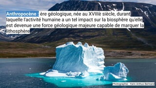 Anthropocène : ère géologique, née au XVIIIè siècle, durant
laquelle l'activité humaine a un tel impact sur la biosphère q...