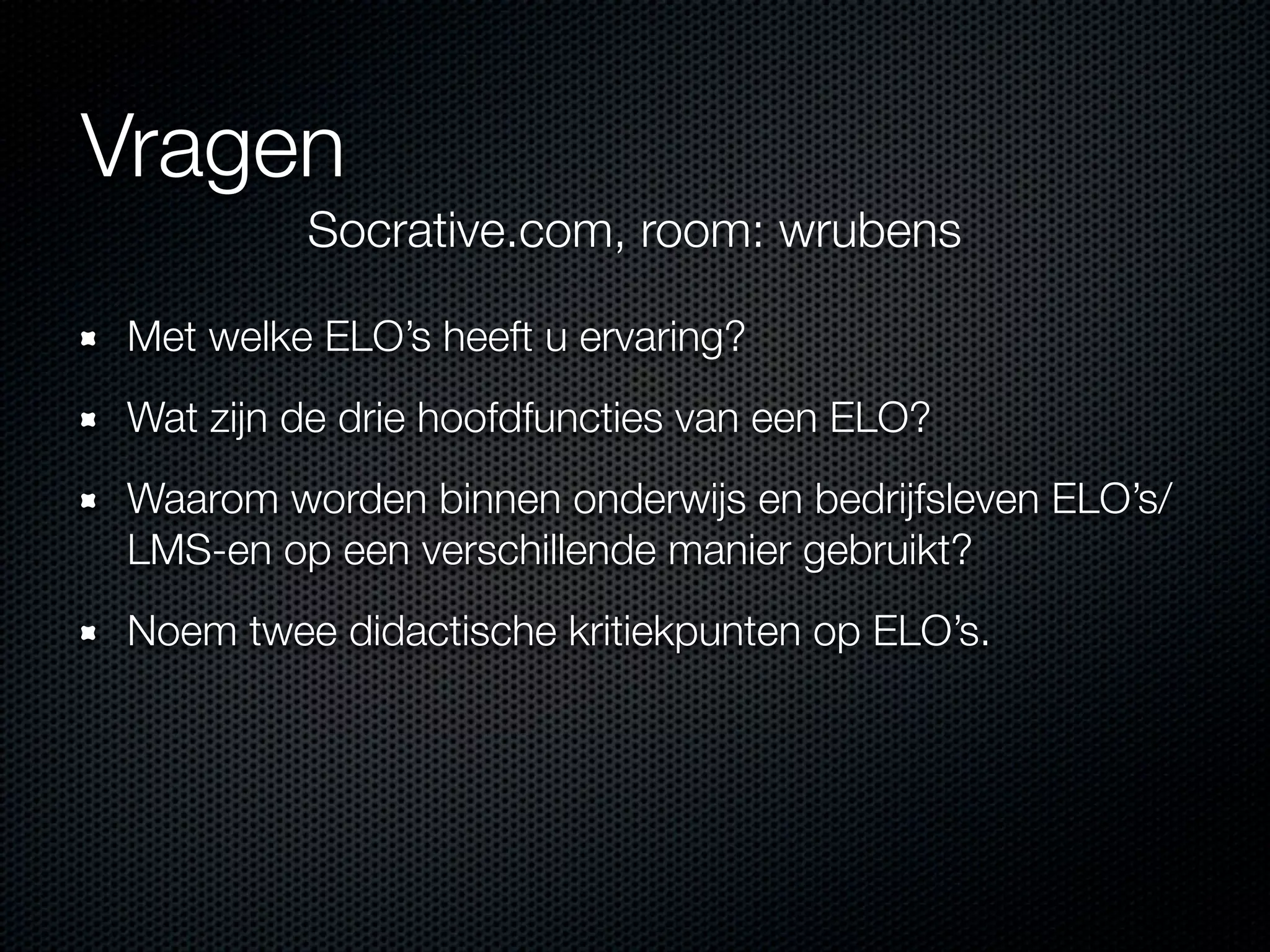 Vragen
Met welke ELO’s heeft u ervaring?
Wat zijn de drie hoofdfuncties van een ELO?
Waarom worden binnen onderwijs en bedrijfsleven ELO’s/
LMS-en op een verschillende manier gebruikt?
Noem twee didactische kritiekpunten op ELO’s.
Socrative.com, room: wrubens
 