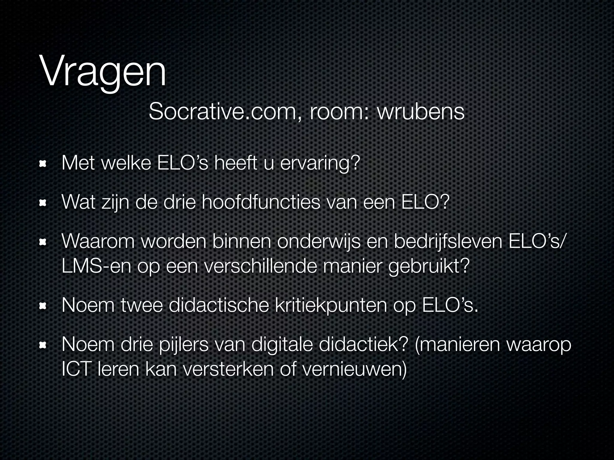 Vragen
Met welke ELO’s heeft u ervaring?
Wat zijn de drie hoofdfuncties van een ELO?
Waarom worden binnen onderwijs en bedrijfsleven ELO’s/
LMS-en op een verschillende manier gebruikt?
Noem twee didactische kritiekpunten op ELO’s.
Noem drie pijlers van digitale didactiek? (manieren waarop
ICT leren kan versterken of vernieuwen)
Socrative.com, room: wrubens
 