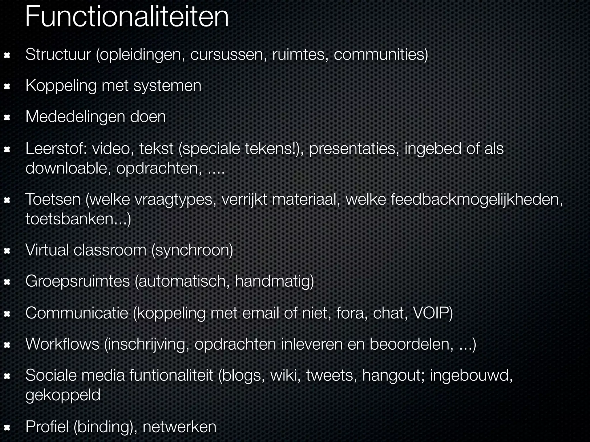 Functionaliteiten
Structuur (opleidingen, cursussen, ruimtes, communities)
Koppeling met systemen
Mededelingen doen
Leerstof: video, tekst (speciale tekens!), presentaties, ingebed of als
downloable, opdrachten, ....
Toetsen (welke vraagtypes, verrijkt materiaal, welke feedbackmogelijkheden,
toetsbanken...)
Virtual classroom (synchroon)
Groepsruimtes (automatisch, handmatig)
Communicatie (koppeling met email of niet, fora, chat, VOIP)
Workﬂows (inschrijving, opdrachten inleveren en beoordelen, ...)
Sociale media funtionaliteit (blogs, wiki, tweets, hangout; ingebouwd,
gekoppeld
Proﬁel (binding), netwerken
 