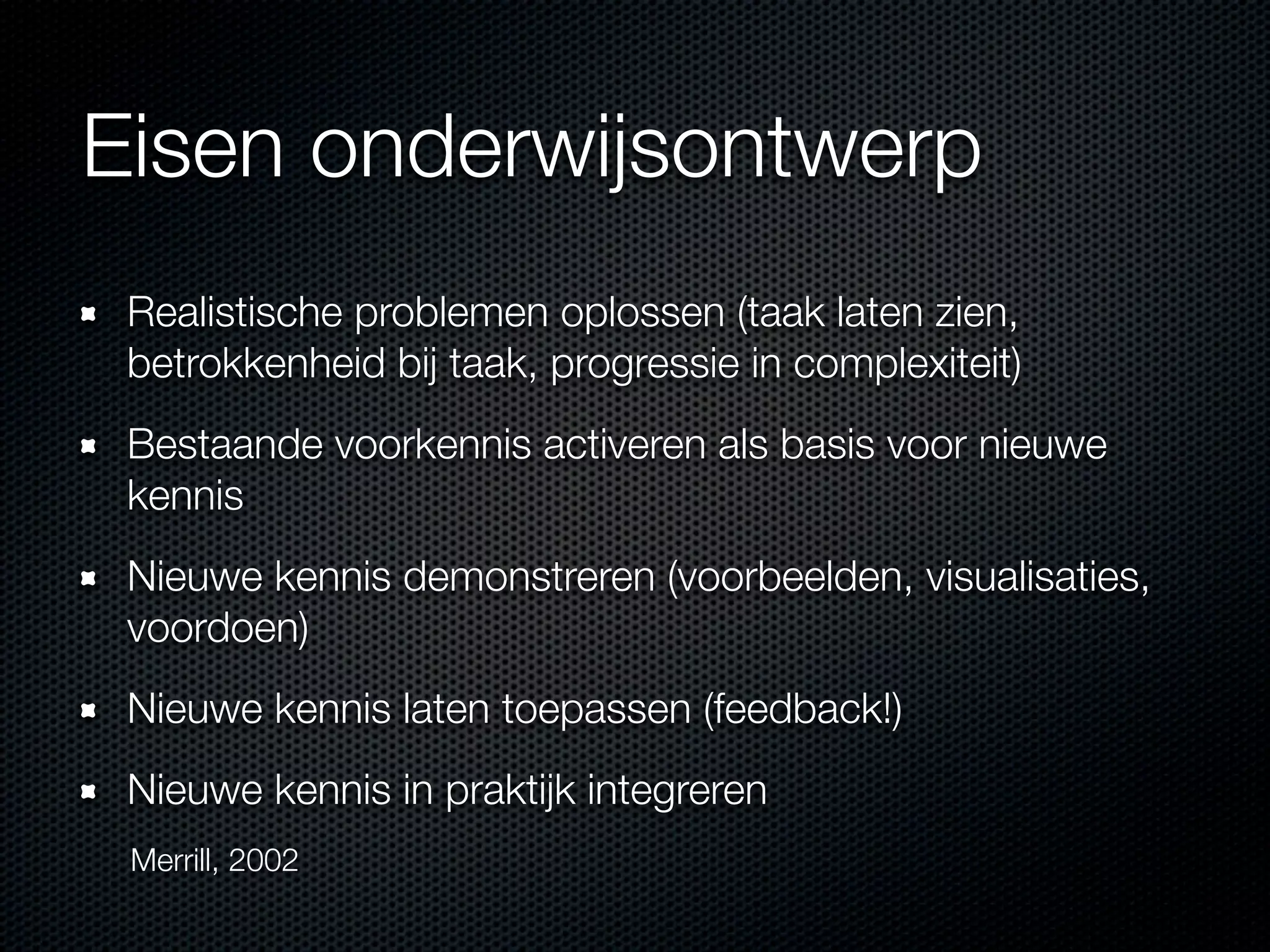 Eisen onderwijsontwerp
Realistische problemen oplossen (taak laten zien,
betrokkenheid bij taak, progressie in complexiteit)
Bestaande voorkennis activeren als basis voor nieuwe
kennis
Nieuwe kennis demonstreren (voorbeelden, visualisaties,
voordoen)
Nieuwe kennis laten toepassen (feedback!)
Nieuwe kennis in praktijk integreren
Merrill, 2002
 