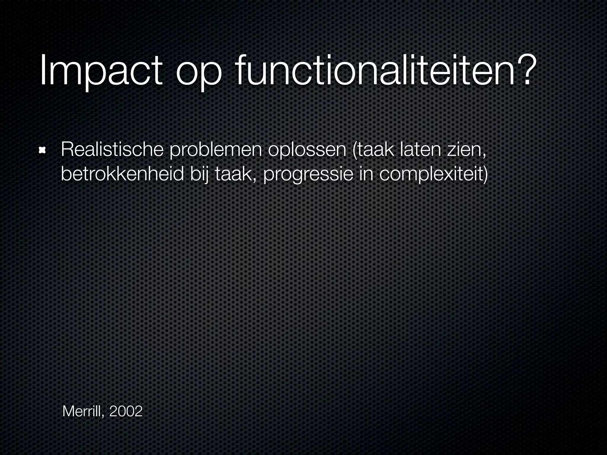 Impact op functionaliteiten?
Realistische problemen oplossen (taak laten zien,
betrokkenheid bij taak, progressie in complexiteit)
Merrill, 2002
 