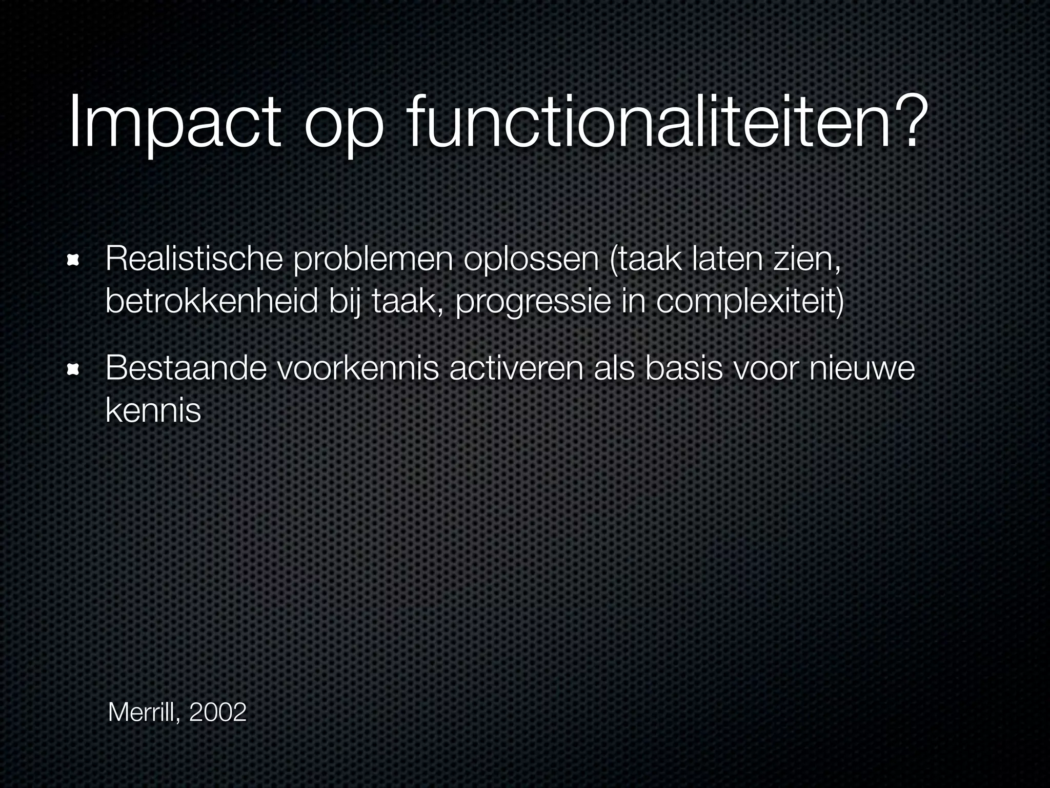 Impact op functionaliteiten?
Realistische problemen oplossen (taak laten zien,
betrokkenheid bij taak, progressie in complexiteit)
Bestaande voorkennis activeren als basis voor nieuwe
kennis
Merrill, 2002
 