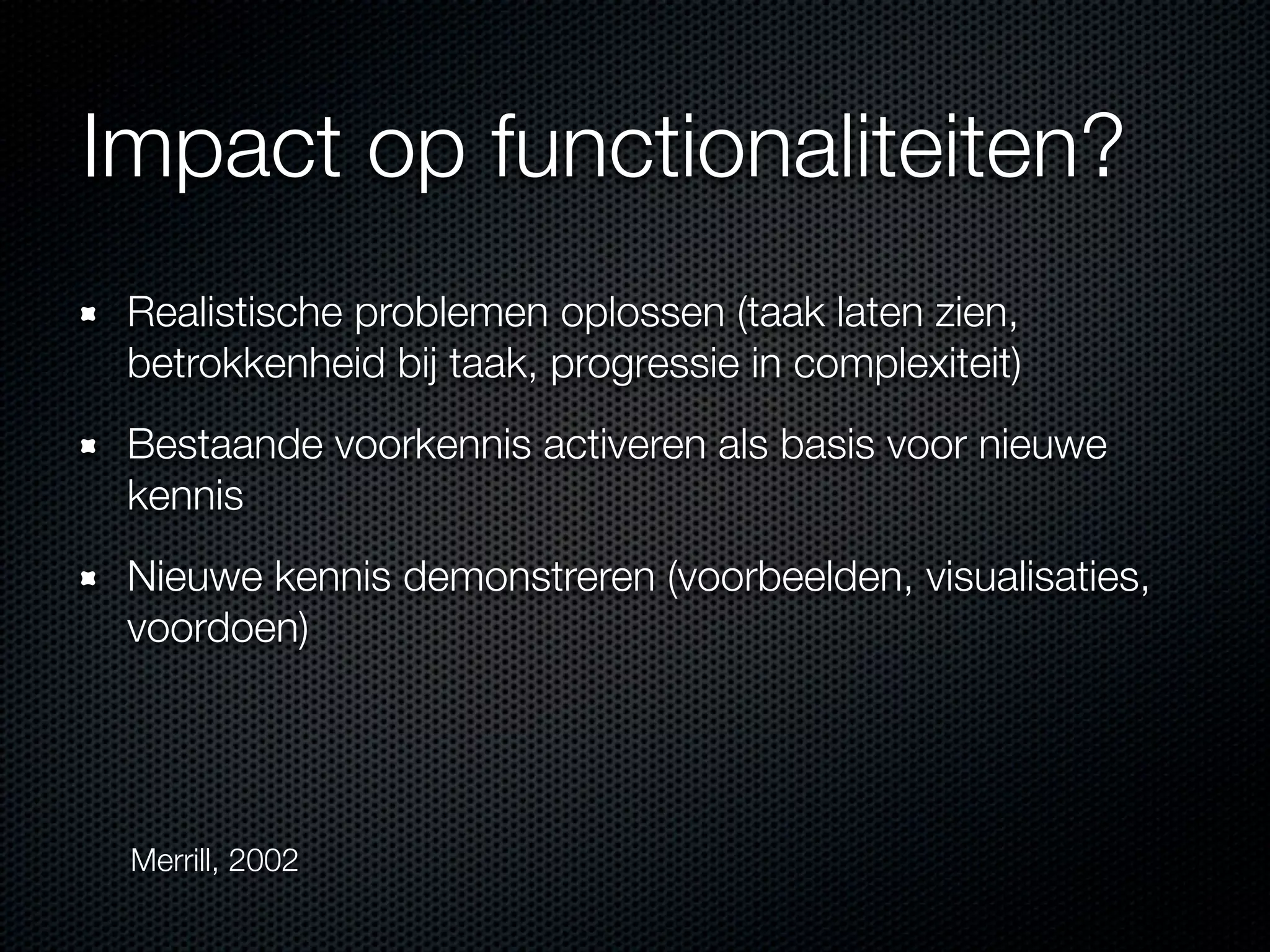 Impact op functionaliteiten?
Realistische problemen oplossen (taak laten zien,
betrokkenheid bij taak, progressie in complexiteit)
Bestaande voorkennis activeren als basis voor nieuwe
kennis
Nieuwe kennis demonstreren (voorbeelden, visualisaties,
voordoen)
Merrill, 2002
 