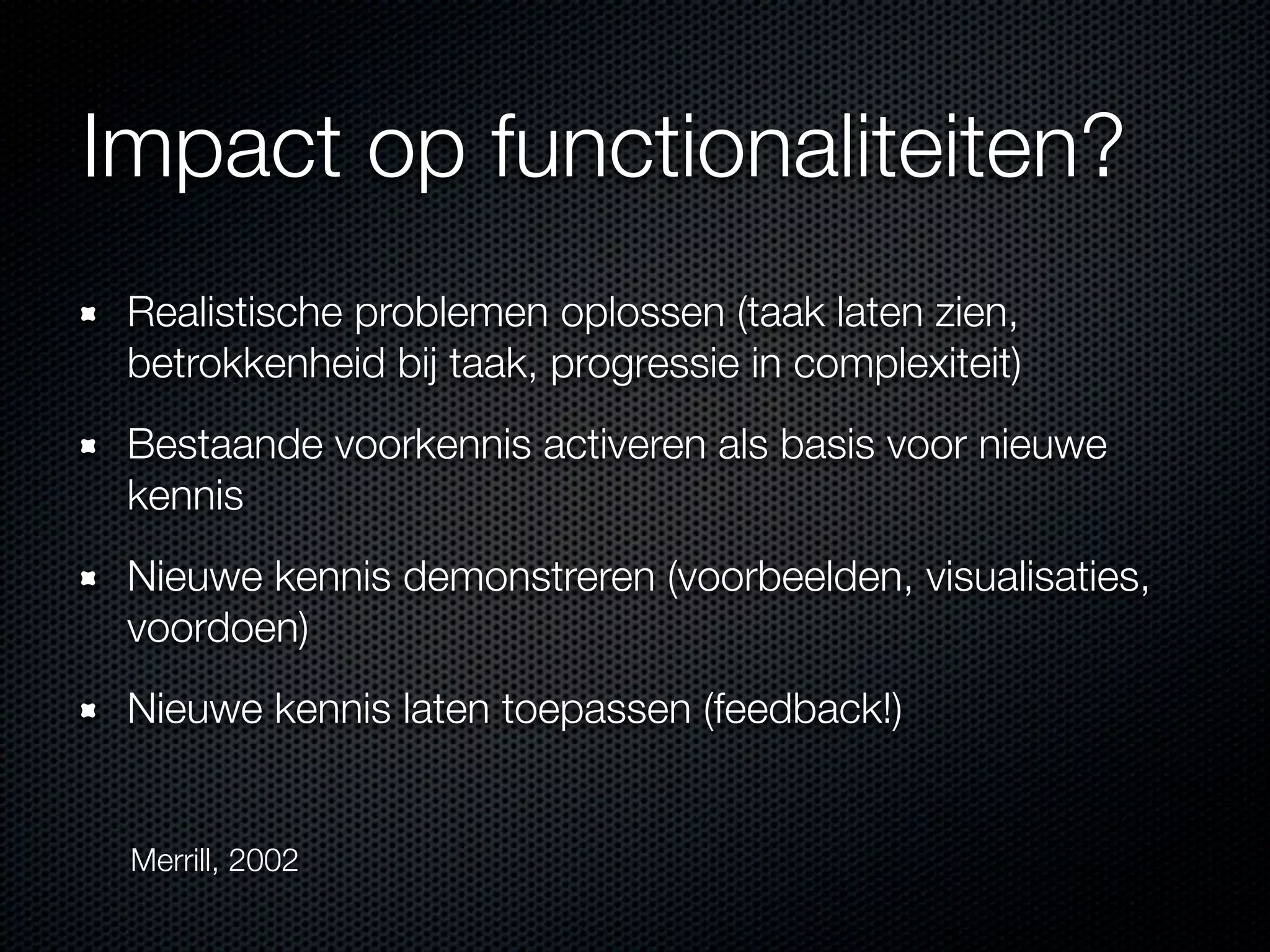 Impact op functionaliteiten?
Realistische problemen oplossen (taak laten zien,
betrokkenheid bij taak, progressie in complexiteit)
Bestaande voorkennis activeren als basis voor nieuwe
kennis
Nieuwe kennis demonstreren (voorbeelden, visualisaties,
voordoen)
Nieuwe kennis laten toepassen (feedback!)
Merrill, 2002
 