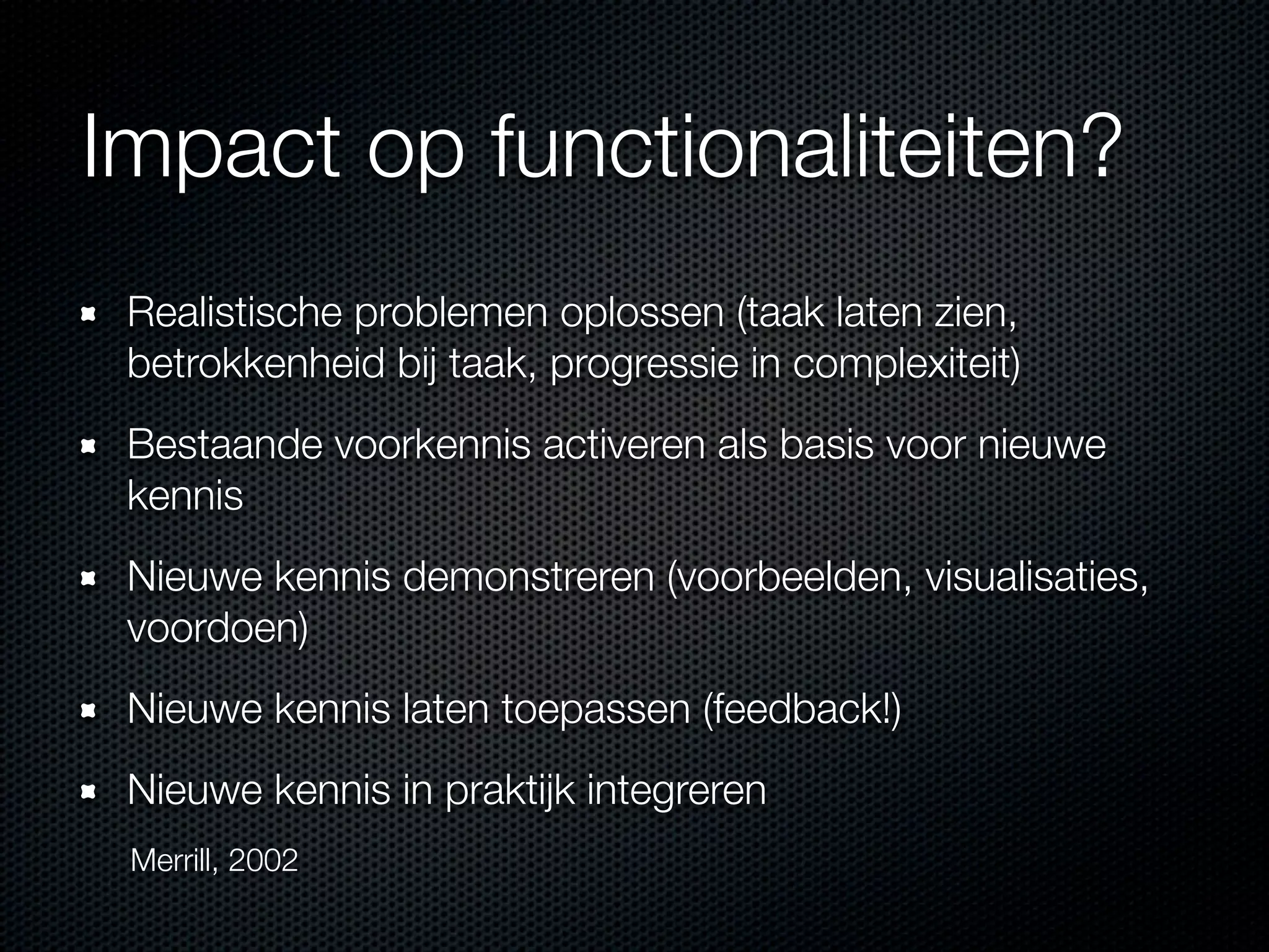 Impact op functionaliteiten?
Realistische problemen oplossen (taak laten zien,
betrokkenheid bij taak, progressie in complexiteit)
Bestaande voorkennis activeren als basis voor nieuwe
kennis
Nieuwe kennis demonstreren (voorbeelden, visualisaties,
voordoen)
Nieuwe kennis laten toepassen (feedback!)
Nieuwe kennis in praktijk integreren
Merrill, 2002
 