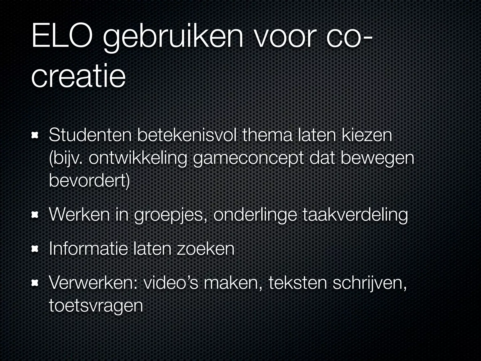 ELO gebruiken voor co-
creatie
Studenten betekenisvol thema laten kiezen
(bijv. ontwikkeling gameconcept dat bewegen
bevordert)
Werken in groepjes, onderlinge taakverdeling
Informatie laten zoeken
Verwerken: video’s maken, teksten schrijven,
toetsvragen
 