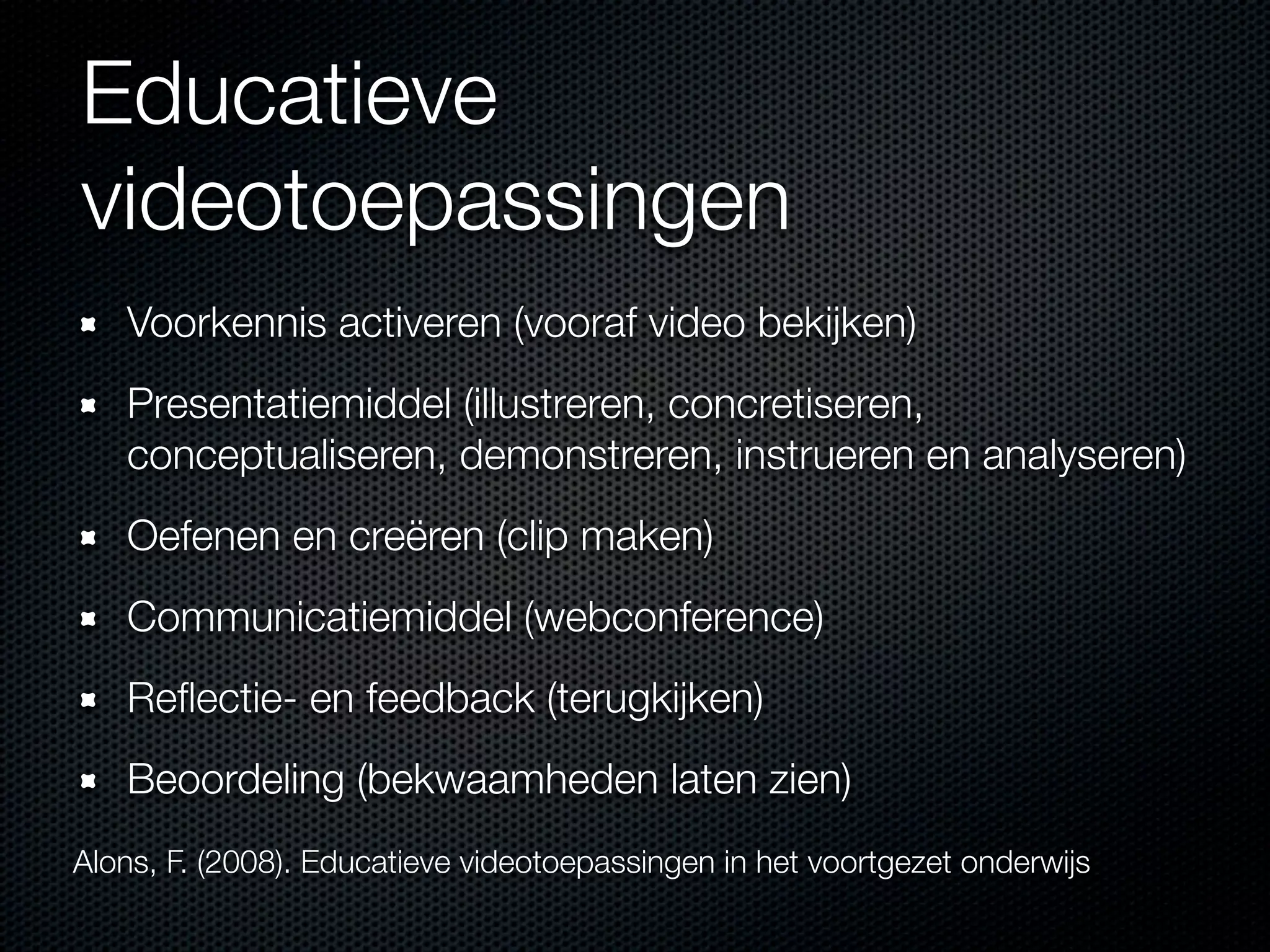 Educatieve
videotoepassingen
Voorkennis activeren (vooraf video bekijken)
Presentatiemiddel (illustreren, concretiseren,
conceptualiseren, demonstreren, instrueren en analyseren)
Oefenen en creëren (clip maken)
Communicatiemiddel (webconference)
Reﬂectie- en feedback (terugkijken)
Beoordeling (bekwaamheden laten zien)
Alons, F. (2008). Educatieve videotoepassingen in het voortgezet onderwijs
 