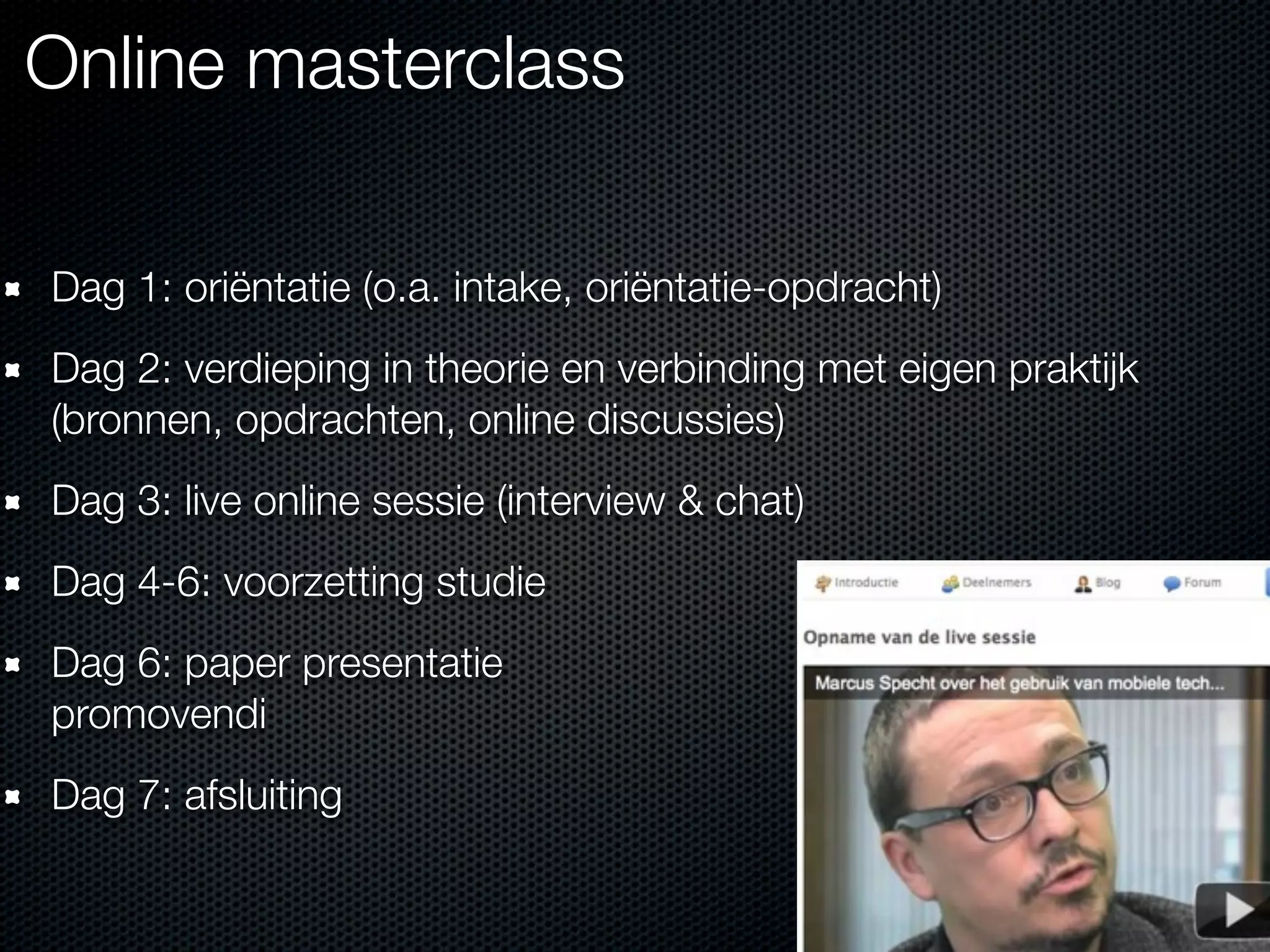 Online masterclass
Dag 1: oriëntatie (o.a. intake, oriëntatie-opdracht)
Dag 2: verdieping in theorie en verbinding met eigen praktijk
(bronnen, opdrachten, online discussies)
Dag 3: live online sessie (interview & chat)
Dag 4-6: voorzetting studie
Dag 6: paper presentatie
promovendi
Dag 7: afsluiting
 