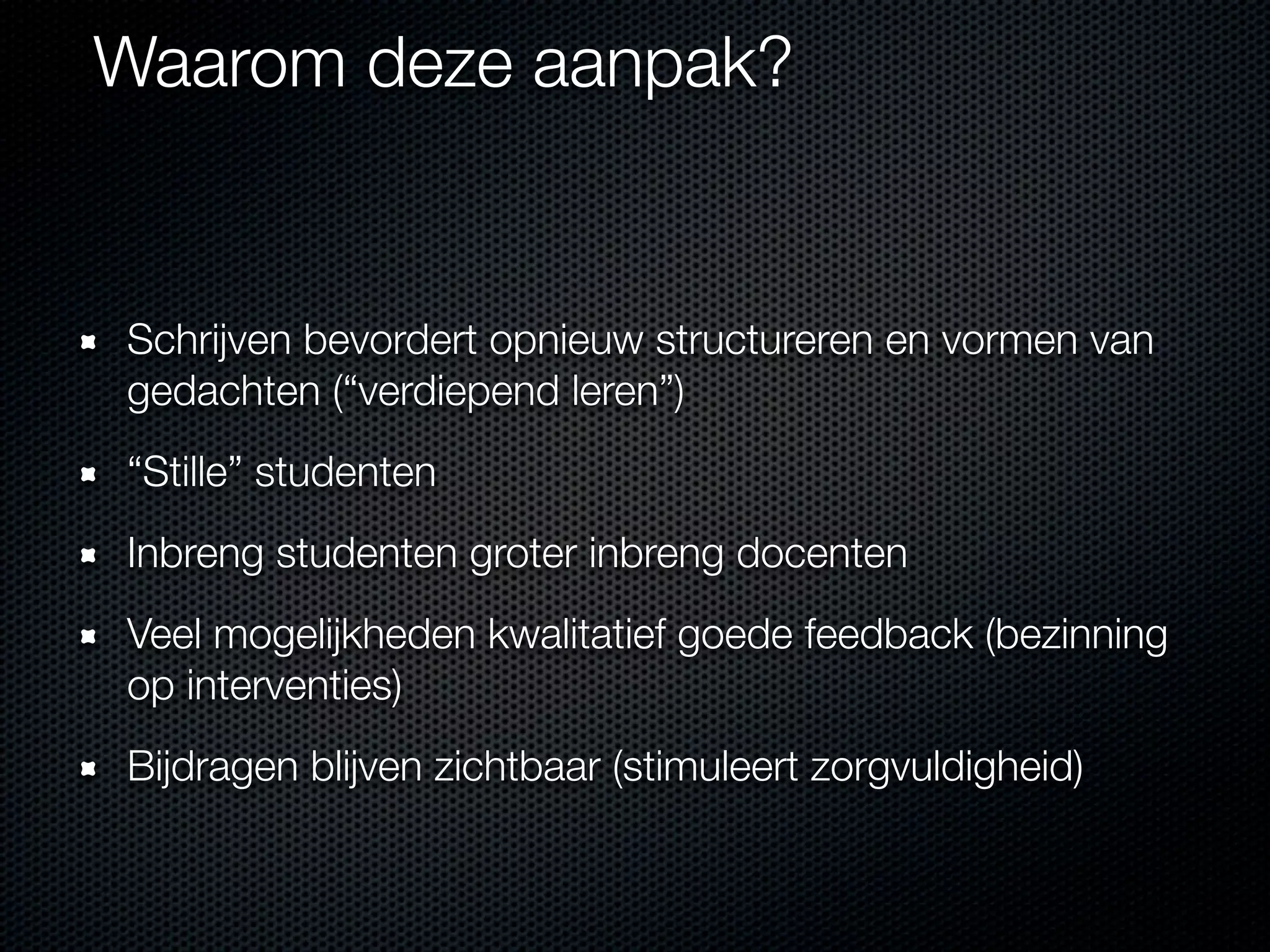 Waarom deze aanpak?
Schrijven bevordert opnieuw structureren en vormen van
gedachten (“verdiepend leren”)
“Stille” studenten
Inbreng studenten groter inbreng docenten
Veel mogelijkheden kwalitatief goede feedback (bezinning
op interventies)
Bijdragen blijven zichtbaar (stimuleert zorgvuldigheid)
 