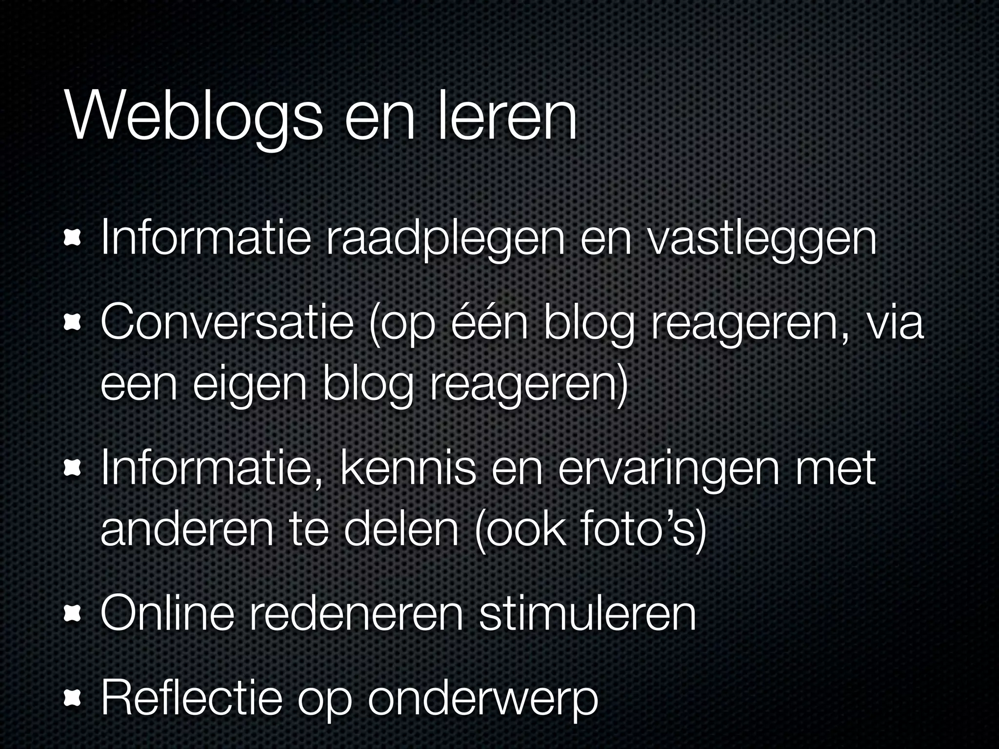 Weblogs en leren
Informatie raadplegen en vastleggen
Conversatie (op één blog reageren, via
een eigen blog reageren)
Informatie, kennis en ervaringen met
anderen te delen (ook foto’s)
Online redeneren stimuleren
Reﬂectie op onderwerp
 