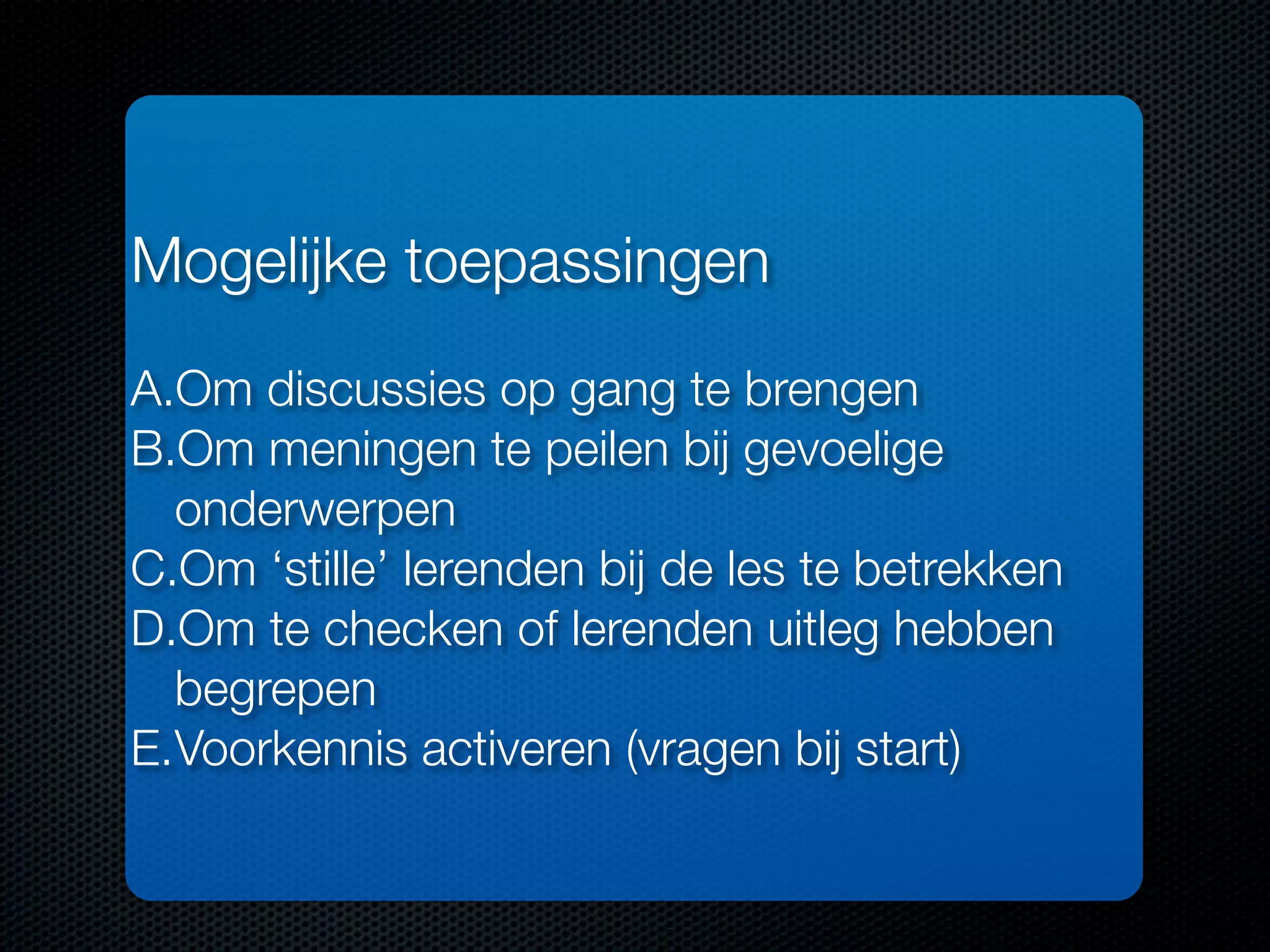 Mogelijke toepassingen
A.Om discussies op gang te brengen
B.Om meningen te peilen bij gevoelige
onderwerpen
C.Om ‘stille’ lerenden bij de les te betrekken
D.Om te checken of lerenden uitleg hebben
begrepen
E.Voorkennis activeren (vragen bij start)
 