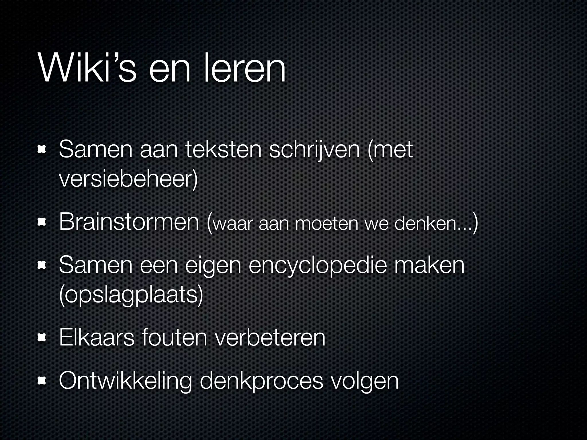 Wiki’s en leren
Samen aan teksten schrijven (met
versiebeheer)
Brainstormen (waar aan moeten we denken...)
Samen een eigen encyclopedie maken
(opslagplaats)
Elkaars fouten verbeteren
Ontwikkeling denkproces volgen
 