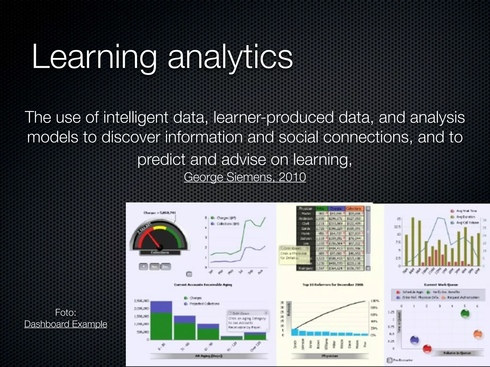 Learning analytics
The use of intelligent data, learner-produced data, and analysis
models to discover information and social connections, and to
predict and advise on learning,
George Siemens, 2010
Foto:
Dashboard Example
 