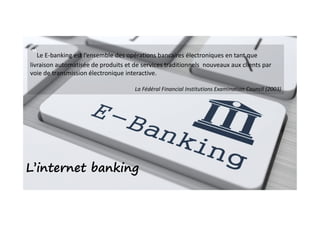 ‟Le E-banking est l’ensemble des opérations bancaires électroniques en tant que
livraison automatisée de produits et de services traditionnels nouveaux aux clients par
voie de transmission électronique interactive.
La Fédéral Financial Institutions Examination Council (2003)
L’internet banking
 