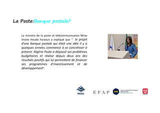 La ministre de la poste et télécommunication Mme
Imane Houda Faraoun a expliqué que “ le projet
d’une banque postale qui était une idée il y a
quelques années commence à se concrétiser à
présent. Algérie Poste a dépassé ses problèmes
budgétaires et réalise depuis deux ans des
La Poste:Banque postale?
budgétaires et réalise depuis deux ans des
résultats positifs qui lui permettent de financer
ses programmes d’investissement et de
développement”.
 