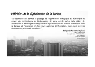 ‘’La technique qui permet le passage de l’information analogique au numérique au
moyen des technologies de l’information, de sorte qu’elle puisse faire l’objet de
traitements et d’échanges entre systèmes d’information via les réseaux numériques dans
la banque et l’assurance et dans leurs systèmes d’information, mais aussi avec les
équipements personnels des clients’’.
Banque et Assurance Digitales
DROIT ET PRATIQUES
Sous la direction d’ÉRIC A. CAPRIOLI
Définition de la digitalisation de la banque
Sous la direction d’ÉRIC A. CAPRIOLI
PASCAL AGOSTI
ISABELLE CANTERO
ILÈNE CHOUKRI
 