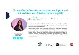 Le cabinet d'audit et de conseil Deloitte a réalisé une étude sur la maturité digitale des
entreprises en Afrique. Il en ressort que l’Algérie est classée à la cinquième position (05),
derrière la Tunisie (04) et le Maroc (01).
Un nombre infime des entreprises en Algérie qui
ont entamé leur transformation digitale
« à peine 1 % des entreprises ont intégrés le e-commerce dans leurs
systèmes d’information »
En raison de la chute des cours du pétrole et des revenus qui en découlent, l’Algérie est
consciente de l’importance de la diversification des activités économiques, surtout celles
génératrices de valeur. La volonté politique de transformer digitalement l’Algérie est bien
présente avec la création d’un département ministériel exclusivement en charge de
l’économie numérique. Les entreprises et organisations ne sont pas en reste : 90 % des
entreprises et organisations de notre étude pensent que leur métier sera affecté par les
tendances digitales.
Hadayet Mazouz, Senior
Manager au sein de
Deloitte Algérie
 
