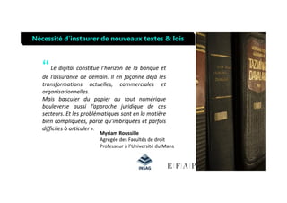 “Le digital constitue l’horizon de la banque et
de l’assurance de demain. Il en façonne déjà les
transformations actuelles, commerciales et
organisationnelles.
Mais basculer du papier au tout numérique
Nécessité d’instaurer de nouveaux textes & lois
Mais basculer du papier au tout numérique
bouleverse aussi l’approche juridique de ces
secteurs. Et les problématiques sont en la matière
bien compliquées, parce qu’imbriquées et parfois
difficiles à articuler ».
Myriam Roussille
Agrégée des Facultés de droit
Professeur à l’Université du Mans
 