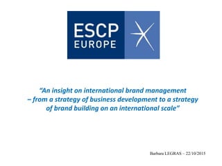 “An insight on international brand management
– from a strategy of business development to a strategy
of brand building on an international scale”
Barbara LEGRAS – 22/10/2015
 
