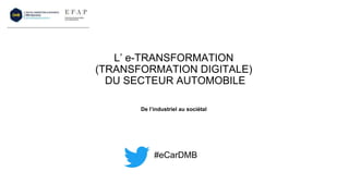 L’ e-TRANSFORMATION
(TRANSFORMATION DIGITALE)
DU SECTEUR AUTOMOBILE
#eCarDMB
De l’industriel au sociétal
 