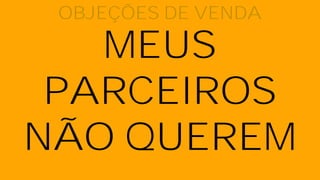 MEUS
PARCEIROS
NÃO QUEREM
OBJEÇÕES DE VENDA
 