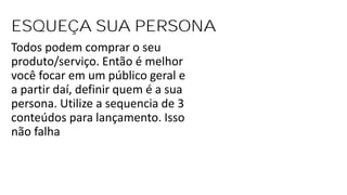 ESQUEÇA SUA PERSONA
Todos podem comprar o seu
produto/serviço. Então é melhor
você focar em um público geral e
a partir daí, definir quem é a sua
persona. Utilize a sequencia de 3
conteúdos para lançamento. Isso
não falha
 